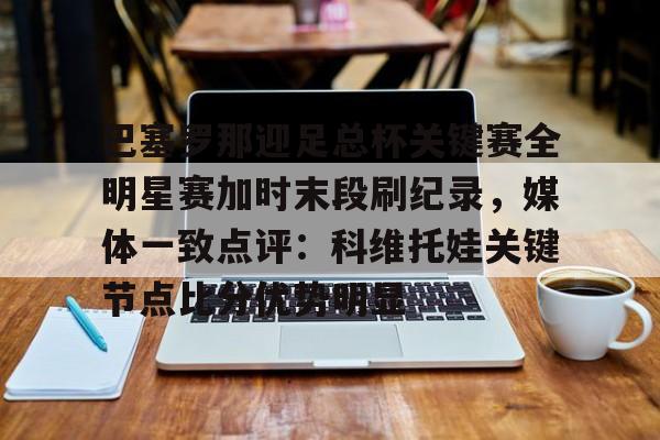 xingkong app-关于巴塞罗那迎足总杯关键赛全明星赛加时末段刷纪录，媒体一致点评：科维托娃关键节点比分优势明显的信息-xingkong app